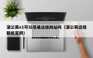 武义县蒲公英x1可以搭建远程网站吗（蒲公英远程联机官网）
